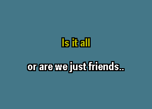 Is it all

or are we just friends..