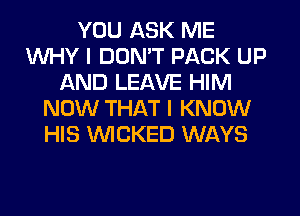 YOU ASK ME
WHY I DON'T PACK UP
AND LEAVE HIM
NOW THAT I KNOW
HIS WICKED WAYS