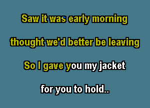 Saw it was early morning

thought we'd better be leaving

So I gave you myjacket

for you to hold..