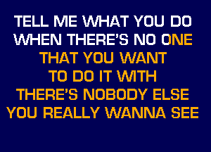 TELL ME WHAT YOU DO
WHEN THERE'S NO ONE
THAT YOU WANT
TO DO IT WITH
THERE'S NOBODY ELSE
YOU REALLY WANNA SEE