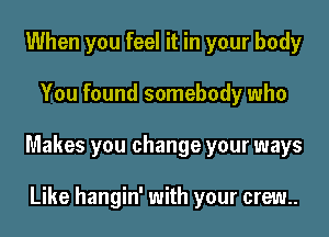 When you feel it in your body

You found somebody who

Makes you change your ways

Like hangin' with your crew.