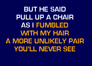 BUT HE SAID
PULL UP A CHAIR
AS I FUMBLED
WITH MY HAIR
A MORE UNLIKELY PAIR
YOU'LL NEVER SEE