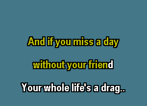 And if you miss a day

without your friend

Your whole life's a drag..