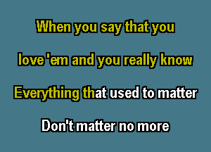 When you say that you
love 'em and you really know

Everything that used to matter

Don't matter no more