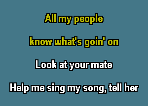 All my people
know what's goin' on

Look at your mate

Help me sing my song, tell her