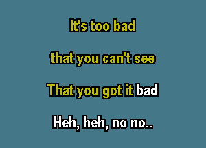 It's too bad

that you can't see

That you got it bad

Heh, heh, no no..