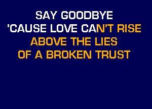 SAY GOODBYE
'CAUSE LOVE CAN'T RISE
ABOVE THE LIES
OF A BROKEN TRUST