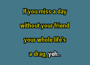 If you miss a day

without your friend
your whole life's

a drag, yeh..