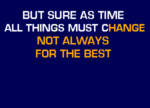 BUT SURE AS TIME
ALL THINGS MUST CHANGE

NOT ALWAYS
FOR THE BEST