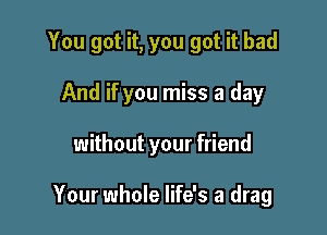 You got it, you got it bad
And if you miss a day

without your friend

Your whole life's a drag