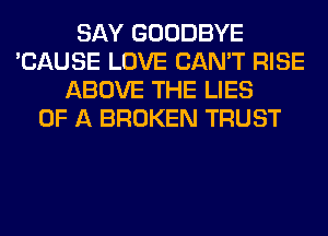 SAY GOODBYE
'CAUSE LOVE CAN'T RISE
ABOVE THE LIES
OF A BROKEN TRUST