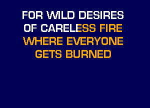 FOR V'UILD DESIRES

0F CARELESS FIRE

WHERE EVERYONE
GETS BURNED