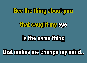 See the thing about you
that caught my eye

Is the same thing

that makes me change my mind..