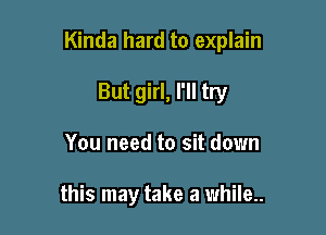 Kinda hard to explain

But girl, I'll try
You need to sit down

this may take a while..