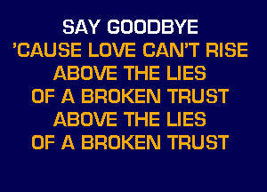 SAY GOODBYE
'CAUSE LOVE CAN'T RISE
ABOVE THE LIES
OF A BROKEN TRUST
ABOVE THE LIES
OF A BROKEN TRUST