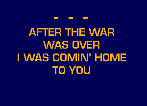 AFTER THE WAR
WAS OVER

I WAS COMIN' HOME
TO YOU