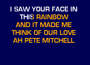 I SAW YOUR FACE IN
THIS RAINBOW
AND IT MADE ME
THINK OF OUR LOVE
AH PETE MITCHELL