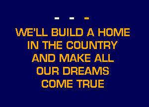 WE'LL BUILD A HOME
IN THE COUNTRY
AND MAKE ALL
OUR DREAMS
COME TRUE