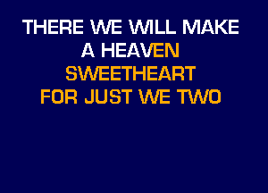 THERE WE WILL MAKE
A HEAVEN
SWEETHEART
FOR JUST WE TWO
