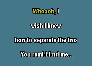 Whoaoh, I

wish I knew

how to separate the two

You remi-i-i-nd me..