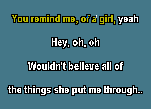 You remind me, of a' girl, yeah
Hey, oh, oh

Wouldn't believe all of

the things she put me through..