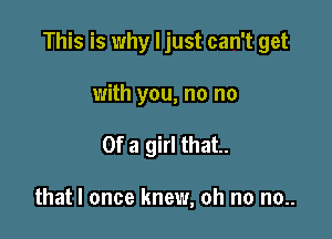 This is why I just can't get

with you, no no
Of a girl that.

that I once knew, oh no no..