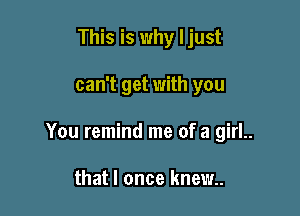 This is why I just

can't get with you

You remind me of a girl..

that I once knew..