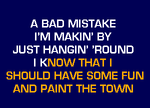 A BAD MISTAKE
I'M MAKIM BY
JUST HANGIN' 'ROUND
I KNOW THAT I
SHOULD HAVE SOME FUN
AND PAINT THE TOWN