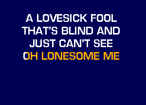A LOVESICK FOOL
THATS BLIND AND
JUST CANT SEE
0H LONESOME ME