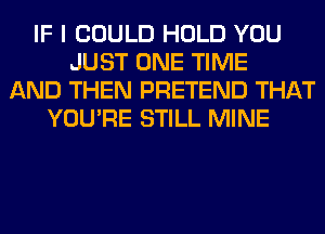 IF I COULD HOLD YOU
JUST ONE TIME
AND THEN PRETEND THAT
YOU'RE STILL MINE