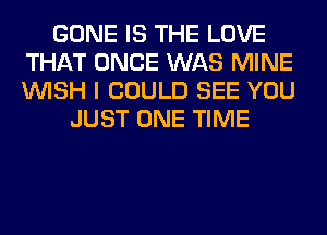 GONE IS THE LOVE
THAT ONCE WAS MINE
WISH I COULD SEE YOU

JUST ONE TIME