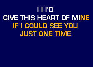 I I I'D
GIVE THIS HEART OF MINE
IF I COULD SEE YOU
JUST ONE TIME