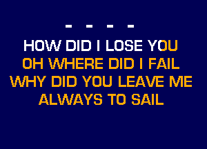 HOW DID I LOSE YOU
0H WHERE DID I FAIL
WHY DID YOU LEAVE ME
ALWAYS T0 SAIL