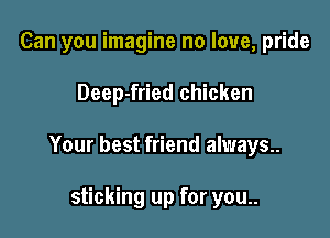 Can you imagine no love, pride

Deep-fried chicken

Your best friend always..

sticking up for you..