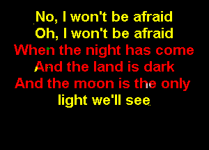 .No, I won't be afraid
Oh, I won't be afraid
When the night has come
And the land is dark
And the moon is the only
light we'll see.