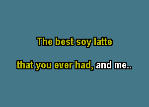 The best soy latte

that you ever had, and me..