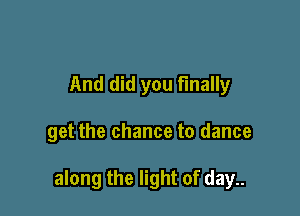 And did you finally

get the chance to dance

along the light of day..