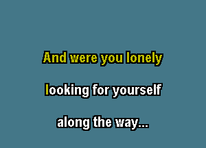 And were you lonely

looking for yourself

along the way...