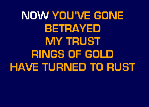NOW YOU'VE GONE
BETRAYED
MY TRUST
RINGS OF GOLD
HAVE TURNED T0 RUST