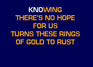 KNDVVING
THERE'S N0 HOPE
FOR US
TURNS THESE RINGS
OF GOLD T0 RUST