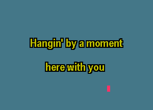 Hangin' by a moment

here with you