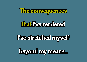 The consequences

that I've rendered

I've stretched myself

beyond my means..