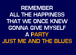REMEMBER
ALL THE HAPPINESS
THAT WE ONCE KNEW
GONNA GIVE MYSELF
A PARTY
JUST ME AND THE BLUES