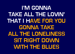 I'M GONNA
TAKE ALL THE LOVIN'
THAT I HAVE FOR YOU

GONNA TAKE
ALL THE LONELINESS
SIT RIGHT DOWN
INITH THE BLUES