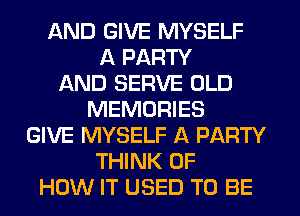 AND GIVE MYSELF
A PARTY
AND SERVE OLD
MEMORIES
GIVE MYSELF A PARTY
THINK OF
HOW IT USED TO BE