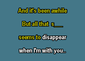 And it's been awhile

But all that 5

seems to disappear

when I'm with you..