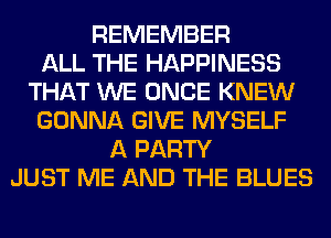 REMEMBER
ALL THE HAPPINESS
THAT WE ONCE KNEW
GONNA GIVE MYSELF
A PARTY
JUST ME AND THE BLUES