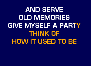 AND SERVE
OLD MEMORIES
GIVE MYSELF A PARTY
THINK OF
HOW IT USED TO BE