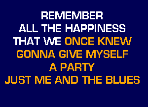 REMEMBER
ALL THE HAPPINESS
THAT WE ONCE KNEW
GONNA GIVE MYSELF
A PARTY
JUST ME AND THE BLUES