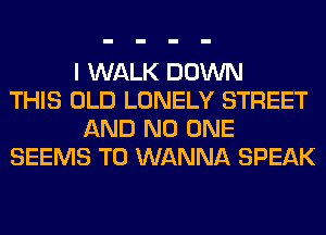 I WALK DOWN
THIS OLD LONELY STREET
AND NO ONE
SEEMS T0 WANNA SPEAK
